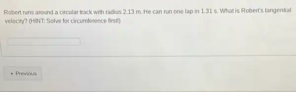 Robert runs around a circular track with radius 2.13 m. He can run one lap in 1.31 s. What is Robert's tangential
velocity? (HINT: Solve for circumference firstl)
square