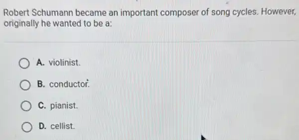 Robert Schumann became an important composer of song cycles. However,
originally he wanted to be a:
A. violinist.
B. conductor.
C. pianist.
D. cellist.