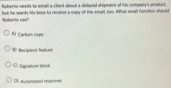 Roberto needs to email a client about a delayed shipment of his company's product,
but he wants his boss to receive a copy of the email too. What email function should
Roberto use?
A) Carbon copy
B) Recipient feature
C) Signature block
D) Automated response