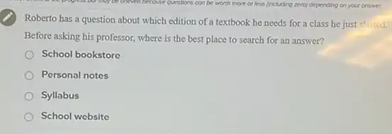 Roberto has a question about which edition of a textbook he needs for a class he just started.
Before asking his professor,where is the best place to search for an answer?
School bookstore
Personal notes
Syllabus
School website