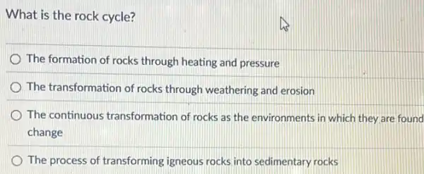 What is the rock cycle?
The formation of rocks through heating and pressure
The transformation of rocks through weathering and erosion
The continuous transformation of rocks as the environments in which they are found
change
The process of transforming igneous rocks into sedimentary rocks