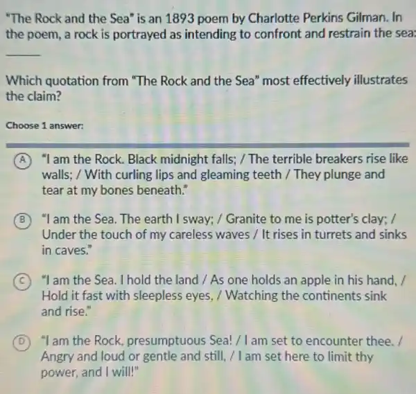 "The Rock and the Sea" is an 1893 poem by Charlotte Perkins Gilman. In
the poem, a rock is portrayed as intending to confront and restrain the sea:
__
Which quotation from "The Rock and the Sea" most effectively illustrates
the claim?
Choose 1 answer:
A "I am the Rock.Black midnight falls; /The terrible breakers rise like
walls: / With curling lips and gleaming teeth / They plunge and
tear at my bones beneath."
B "I am the Sea . The earth I sway; /Granite to me is potter's clay; /
Under the touch of my careless waves /It rises in turrets and sinks
in caves."
C "I am the Sea. I hold the land / As one holds an apple in his hand. /
Hold it fast with sleepless eyes / Watching the continents sink
and rise."
D "I am the Rock presumptuous Sea!/ I am set to encounter thee. /
Angry and loud or gentle and still, / I am set here to limit thy
power, and I will!"