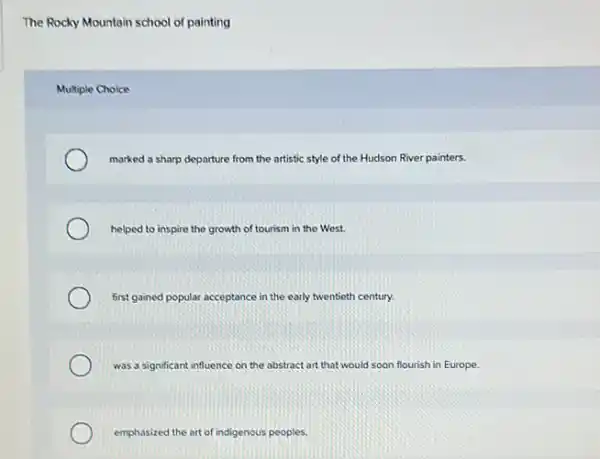 The Rocky Mountain school of painting
Multiple Choice
marked a sharp departure from the artistic style of the Hudson River painters.
helped to inspire the growth of tourism in the West.
first gained popular acceptance in the early twentieth century.
was a significant influence on the abstract art that would soon flourish in Europe.
emphasized the art of indigenous peoples.