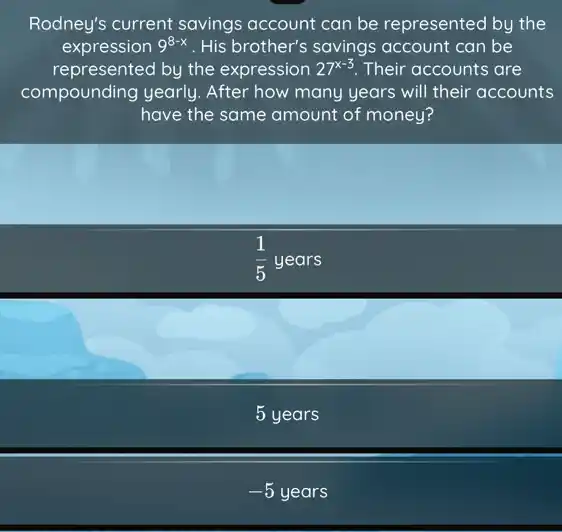 Rodney's current savings account can be represented by the
expression 9^8-x . His brother's savings account can be
represented by the expression 27^x-3 Their accounts are
compounding yearly After how many years will their accounts
have the same amount of money?
(1)/(5)years
5 years
-5years