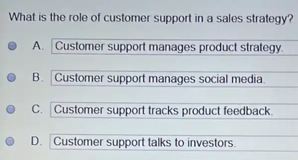 What is the role of customer support in a sales strategy?
A. Customer support manages product strategy.
square 
B. Customer support manages social media.
square 
C. Customer support tracks product feedback.
square 
D. Customer support talks to investors.