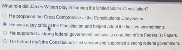 What role did James Wilson play in forming the United States Constitution?
He proposed the Great Compromise at the Constitutional Convention.
He was a key critic of the Constitution and helped adopt the first ten amendments.
He supported a strong federal government and was a co-author of the Federalist Papers.
He helped draft the Constitution's first version and supported a strong federal government.