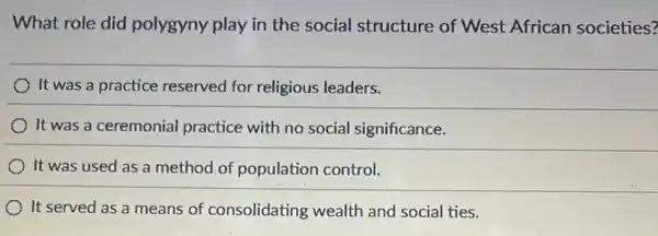 What role did polygyny play in the social structure of West African societies?
It was a practice reserved for religious leaders.
It was a ceremonial practice with no social significance.
It was used as a method of population control.
It served as a means of consolidating wealth and social ties.