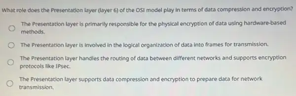 What role does the Presentation layer (layer 6)of the OSI model play in terms of data compression and encryption?
The Presentation layer is primarily responsible for the physical encryption of data using hardware-based
methods.
The Presentation layer is involved in the logical organization of data into frames for transmission.
The Presentation layer handles the routing of data between different networks and supports encryption
protocols like IPsec.
The Presentation layer supports data compression and encryption to prepare data for network
transmission.