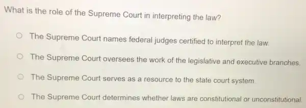 What is the role of the Supreme Court in interpreting the law?
The Supreme Court names federal judges certified to interpret the law.
The Supreme Court oversees the work of the legislative and executive branches.
The Supreme Court serves as a resource to the state court system.
The Supreme Court determines whether laws are constitutional or unconstitutional.