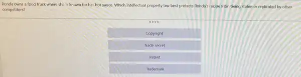 Ronda owns a food truck where she is known for her hot sauce. Which intellectual property law best protects Ronda's recipe from being stolen or replicated by other
competitors?
0000
Copyright
Trade secret
Patent
Trademark