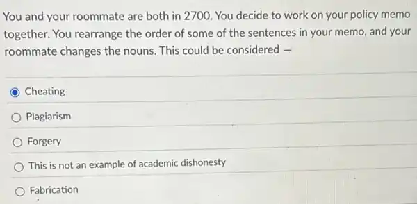 You and your roommate are both in 2700 ). You decide to work on your policy memo
together. You rearrange the order of some of the sentences in your memo, and your
roommate changes the nouns. This could be considered -
Cheating
Plagiarism
Forgery
) This is not an example of academic dishonesty
Fabrication