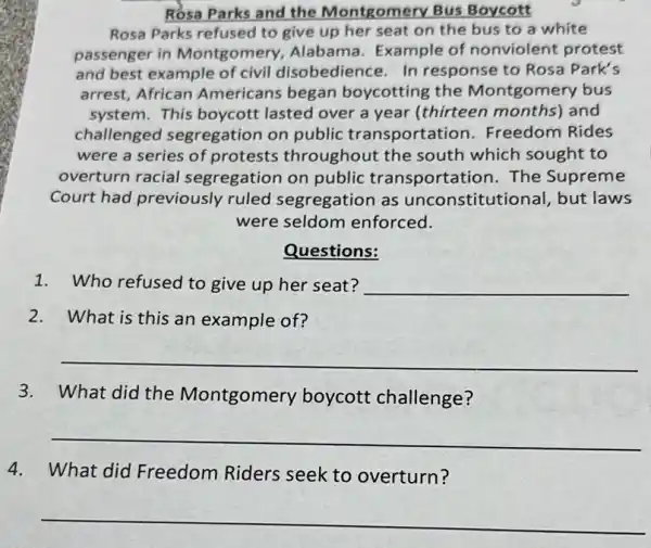 Rosa Parks and the Montgomery Bus Boycott
Rosa Parks refused to give up her seat on the bus to a white
passenger in Montgomery Alabama. Example of nonviolent protest
and best example of civil disobedience. In response to Rosa Park's
arrest, African Americans began boycotting the Montgomery bus
system. This boycott lasted over a year (thirteen months)and
challenged segregation on public transportation . Freedom Rides
were a series of protests throughout the south which sought to
overturn racial segregation on public transportation. The Supreme
Court had previously ruled segregation as unconstitutional but laws
were seldom enforced.
Questions:
1.Who refused to give up her seat? __
2.What is this an example of?
__
3.What did the Montgomery boycott challenge?
__
4.What did Freedom Riders seek to overturn?
__