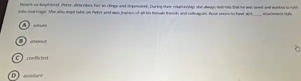 Rose's ex-boyfriend, Peter,describes her as clingy and dependent. During their relationship, she always told him that he was loved and wanted to rush
into marriage, She also kept tabs on Peter and was jealous of all his fernale friends and colleagues. Rose seems to have a(n) __ attachment style.
A secure
B anxious
C conflicted
D avoidant