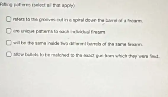 Ruffing patterns (select all that apply)
refers to the grooves cut in a spiral down the barrel of a firearm.
are unique patterns to each individual firearm
will be the same inside two different barrels of the same firearm.
allow bullets to be matched to the exact gun from which they were fired.