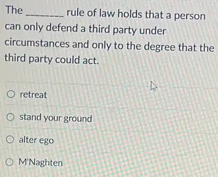 The __ rule of law holds that a person
can only defend a third party under
circumstances and only to the degree that the
third party could act.
retreat
stand your ground
alter ego
M'Naghten