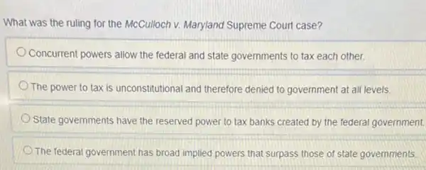 What was the ruling for the McCulloch v. Maryland Supreme Court case?
Concurrent powers allow the federal and state governments to tax each other.
The power to tax is unconstitutional and therefore denied to government at all levels.
State governments have the reserved power to tax banks created by the federal government.
The federal government has broad implied powers that surpass those of state governments