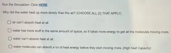 Run the Simulation- Click HERE
Why did the water heat up more slowly than the air? (CHOOSE ALL [2] THAT APPLY)
air can't absorb heat at all
water has more stuff in the same amount of space, so it takes more energy to get all the molecules moving more.
water can't absorb heat at all.
water molecules can absorb a lot of heat energy before they start moving more. (High heat Capacity)