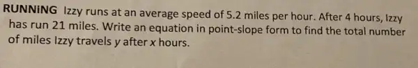 RUNNING Izzy runs at an average speed of 5.2 miles per hour . After 4 hours, Izzy
has run 21 miles Write an equation in point-slope form to find the total number
of miles Izzy travels y after x hours.