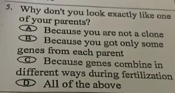 S. Why don't you look exactly like one
of your parents?
Because you are not a . clone
Because you got only some
genes from each parent
cc
Because genes combine in
different ways during fertilization
All of the above