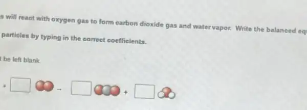 s will react with oxygen gas to form carbon dioxide gas and water vapor. Write the balanced eq
particles by typing in the correct coefficients.
be left blank.