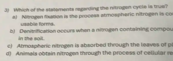 S) Which of the statements regarding the nitrogen cycle is true?
a) Nitrogen fixation is the process atmospheric nitrogen is co
usable forms.
b) Denitrification occurs when a nitrogen containing compou
in the soil.
c) Atmospheric nitrogen is absorbed through the leaves of pl
d) Animals obtain nitrogen through the process of cellular re