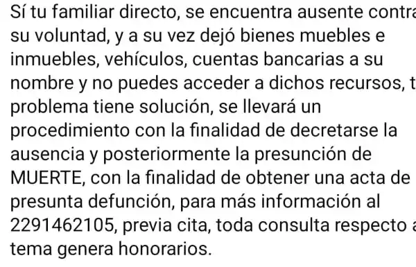 Sí tu familiar directo, se encuentra ausente contr
su voluntad , y a su vez dejo bienes muebles e
inmuebles , vehículos , cuentas bancarias a su
nombre y no puedes acceder a dichos recursos, t
problem a tiene solución , se llevará un
procedimiento con la finalidad I de decretarse la
ausencia y posteriorment e la presunción de
MUERTE con la finalidad de obtener 'una acta de
presunta defunción para más información al
2291462105 , previa cita , toda consulta respecto
tema genera honorarios.