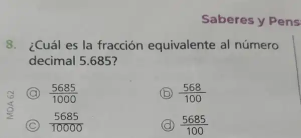 Saberes y Pens
8. ¿Cuál es la fracción equivalente al número
decimal 5 .685?
A (5685)/(1000)
B (568)/(100)
C (5685)/(10000)
D (5685)/(100)