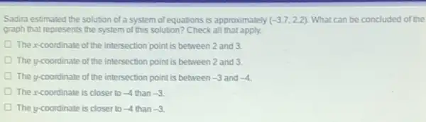 Sadira estimated the solution of a system of equations is approximately (-3.7,2.2) What can be concluded of the
graph that represents the system of this solution?Check all that apply.
The xcoordinate of the intersection point is between 2 and 3.
D The y-coordinate of the intersection point is between 2 and 3.
The y-coordinate of the intersection point is between -3 and -4
The xcoordinate is closer to -4 than -3
The y-coordinate is closer to -4 than -3