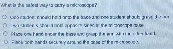 What is the safest way to carry a microscope?
One student should hold onto the base and one student should grasp the arm.
Two students should hold opposite sides of the microscope base.
Place one hand under the base and grasp the arm with the other hand.
Place both hands securely around the base of the microscope.