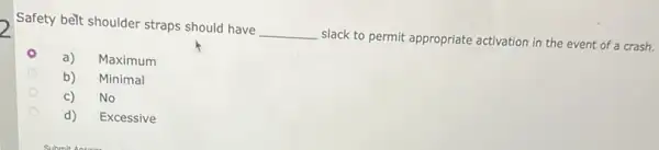 Safety belt shoulder straps should have __ slack to permit appropriate activation in the event of a crash.
a) Maximum
b) Minimal
C) No
d) Excessive