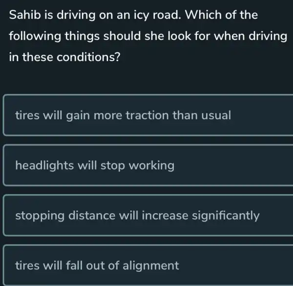 Sahib is driving on an icy road . Which of the
following things should she look for when driving
in these conditions?
tires will gain more traction than usual
headlights will stop working
stopping distance will increase significantly
tires will fall out of alignment