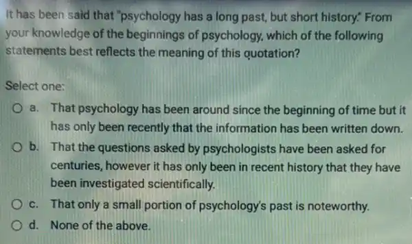 It has been said that "psychology has a long past, but short history." From
your knowledge of the beginnings of psychology.which of the following
statements best reflects the meaning of this quotation?
Select one:
a. That psychology has been around since the beginning of time but it
has only been recently that the information has been written down.
b. That the questions asked by psychologists have been asked for
centuries, however it has only been in recent history that they have
been investigated scientifically.
c. That only a small portion of psychology's past is noteworthy.
d. None of the above.