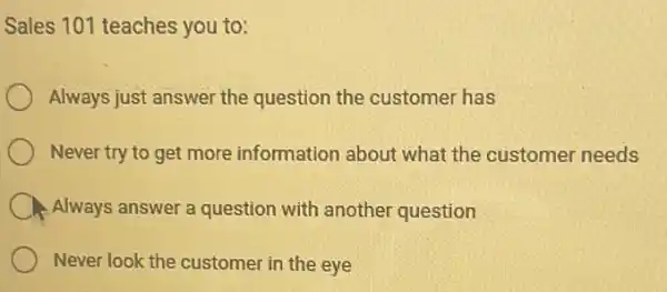 Sales 101 teaches you to:
Always just answer the question the customer has
Never try to get more information about what the customer needs
Always answer a question with another question
Never look the customer in the eye