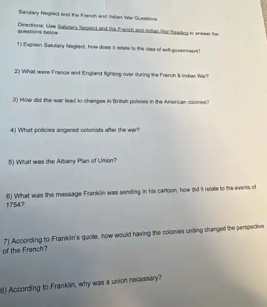 Salutary Neglect and the French and Indian War Questions
Directions: Use Salutary Noglect and the French and Indian War Reading to answer the
questions below
1) Explain Salutary Neglect.how does it relate to the idea of self-government?
2) What were France and England fighting over during the French B.Indian War?
3) How did the war lead to changes in British policies in the American colonies?
4) What policies angered colonists after the war?
5) What was the Albany Plan of Union?
6) What was the message Franklin was sending in his cartoon how did it relate to the events of
1754?
7) According to Franklin's quote, how would having the colonies uniting changed the perspective
of the French?
8) According to Franklin, why was a union necessary?