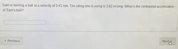 Sam is twirling a ball at a velocity of 3.41m/s The string she is using is 2.62 m long. What is the centripetal acceleration
of Sam's ball?
square