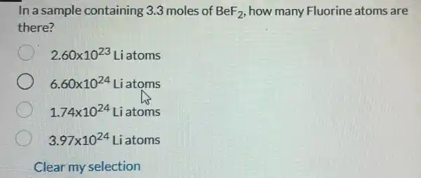 In a sample containing 3.3 moles of BeF_(2) how many Fluorine atoms are
there?
2.60times 10^23 Liatoms
6.60times 10^24 Liatoms
1.74times 10^24 Liatoms
3.97times 10^24 Liatoms
Clear my selection