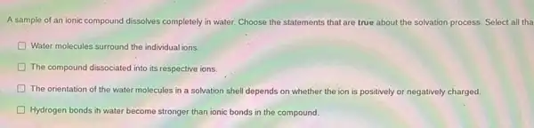 A sample of an ionic compound dissolves completely in water. Choose the statements that are true about the solvation process.Select all tha
Water molecules surround the individual ions.
D The compound dissociated into its respective ions.
D
The orientation of the water molecules in a solvation shell depends on whether the ion is positively or negatively charged.
D Hydrogen bonds in water become stronger than ionic bonds in the compound.