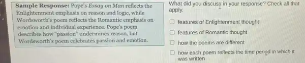 Sample Response: Pope's Essay on Man reflects the
Enlightenment emphasis on reason and logic while
Wordsworth's poem reflects the Romantic emphasis on
emotion and individual experience. Pope's poem
describes how "passion"undermines reason, but
Wordsworth's poem celebrates passion and emotion.
What did you discus?in your response? Check all that
apply.
features of Enlightenment thought
features of Romantic thought
how the poems are different
how each poem reflects the time period in which it
was written