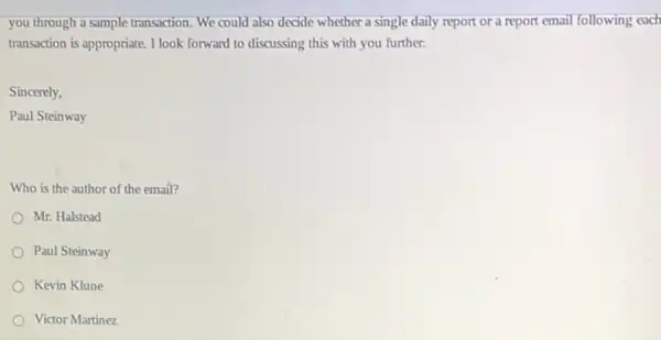 you through a sample transaction. We could also decide whether a single daily report or a report email following each
transaction is appropriate. I look forward to discussing this with you further.
Sincerely,
Paul Steinway
Who is the author of the email?
Mr. Halstead
Paul Steinway
Kevin Klune
Victor Martinez