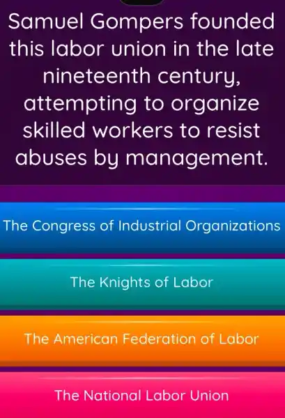 Samuel Gompers founded
this labor union in the late
nineteenth century,
attempting to organize
skilled workers to resist
abuses by management.
The Congress of Industrial Organizations
The Knights of Labor
The American Federation of Labor
The National Labor Union