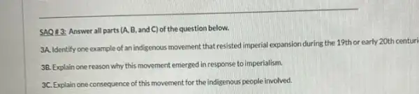 SAQ 43: Answer all parts (A, B, and C) of the question below.
3A. Identify one example of an indigenous movement that resisted imperial expansion during the 19th or early 20th centuri
3B. Explain one reason why this movement emerged in response to imperialism.
3C. Explain one consequence of this movement for the indigenous people involved.