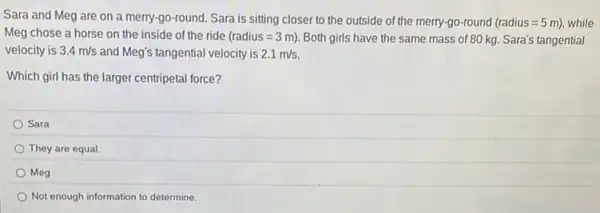 Sara and Meg are on a merry-go-round Sara is sitting closer to the outside of the merry-go-round (radius=5m) while
Meg chose a horse on the inside of the ride (radius=3m) Both girls have the same mass of 80 kg.Sara's tangential
velocity is 3.4m/s and Meg's tangential velocity is 2.1m/s
Which girl has the larger centripetal force?
Sara
They are equal.
Meg
Not enough information to determine.