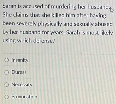 Sarah is accused of murdering her husband.,
She claims that she killed him after having
been severely physically and sexually abused
by her husband for years Sarah is most likely
using which defense?
Insanity
Duress
Necessity
Provocation