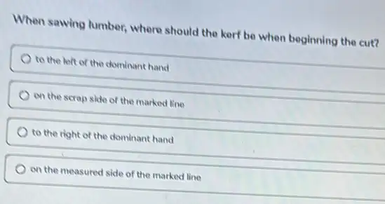 When sawing lumber, where should the kerf be when beginning the cut?
to the left of the dominant hand
on the scrap side of the marked line
to the right of the dominant hand
on the measured side of the marked line