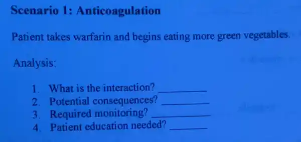 Scenario 1:Anticoagulation
Patient takes warfarin and begins eating more green vegetables.
Analysis:
1. What is the interaction? __
2. Potential consequences? __
3. Required monitoring? __
4. Patient education needed? __