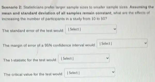 Scenario 2: Statisticians prefer larger sample sizes to smaller sample sizes, Assuming the
mean and standard deviation of all samples remain constant, what are the effects of
increasing the number of participants in a study from 10 to 50?
The standard error of the test would:Select] square 
The margin of error of a 95%  confidence interval would:
square 
The t-statistic for the test would: [Select] square 
The critical value for the test would:Select | square