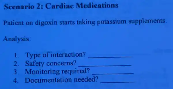 Scenario 2:Cardiac Medications
Patient on digoxin starts taking potassium supplements.
Analysis:
1. Type of interaction? __
2. Safety concerns? __
3 . Monitoring required? __
4 Documentation needed? __