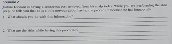 Scenario 2
Joshua Leonard is having a sebaceous cyst removed from his scalp today.While you are performing the skin
prep, he tells you that he is a little nervous about having the procedure because he has hemophilia.
__
__