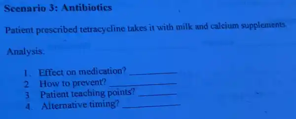 Scenario 3:Antibiotics
Patient prescribed tetracycline takes it with milk and calcium supplements.
Analysis:
__
1. Effect on medication? __
2. How to prevent? __
3. Patient teaching points? __
4. Alternative timing? __