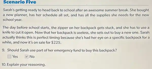 Scenario Five
Sarah's getting ready to head back to school after an awesome summer break. She bought
a new planner, has her schedule all set,and has all the supplies she needs for the new
school year.
The day before school starts, the zipper on her backpack gets stuck and she has to use a
knife to cut it open. Now that her backpack is useless, she sets out to buy a new one. Sarah
actually thinks this is perfect timing because she's had her eye on a specific backpack for a
while, and now it's on sale for 225
9. Should Sarah use part of her emergency fund to buy this backpack?
square  Yes
No
10. Explain your reasoning.